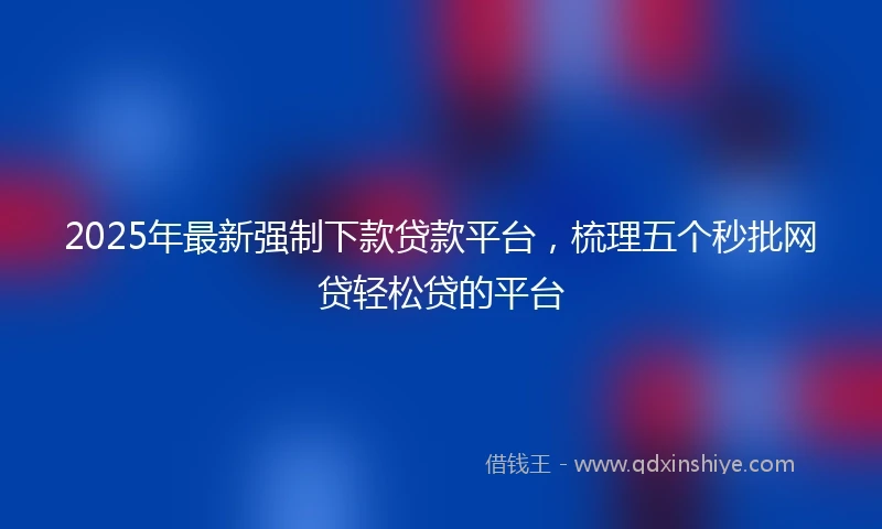 2025年最新强制下款贷款平台，梳理五个秒批网贷轻松贷的平台