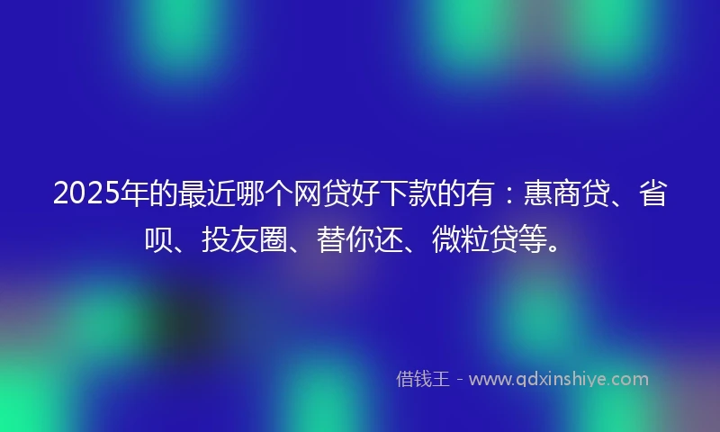2025年的最近哪个网贷好下款的有：惠商贷、省呗、投友圈、替你还、微粒贷等。