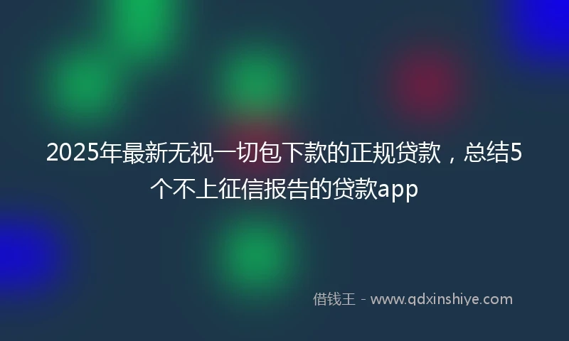 2025年最新无视一切包下款的正规贷款，总结5个不上征信报告的贷款app
