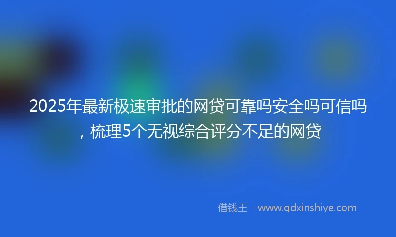 2025年最新极速审批的网贷可靠吗安全吗可信吗，梳理5个无视综合评分不足的网贷