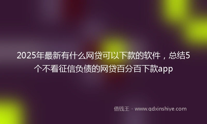 2025年最新有什么网贷可以下款的软件，总结5个不看征信负债的网贷百分百下款app