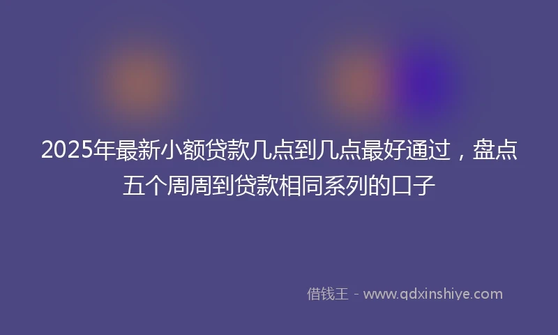 2025年最新小额贷款几点到几点最好通过，盘点五个周周到贷款相同系列的口子