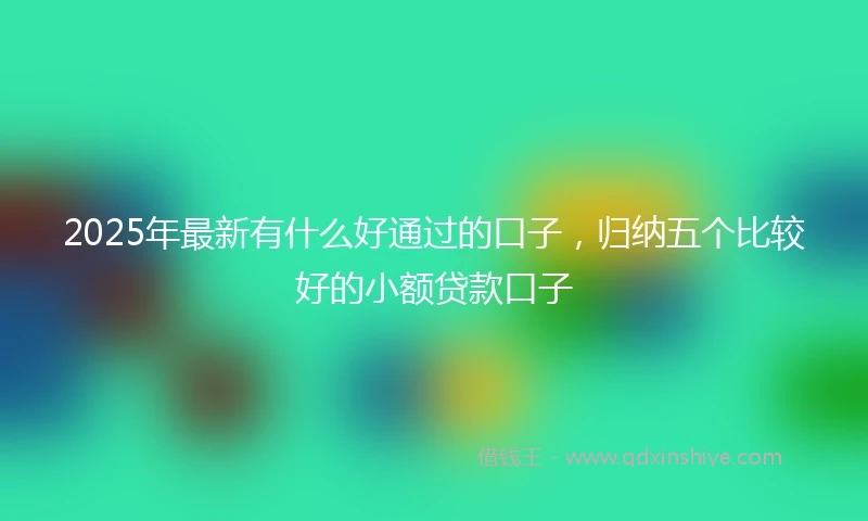 2025年最新有什么好通过的口子，归纳五个比较好的小额贷款口子