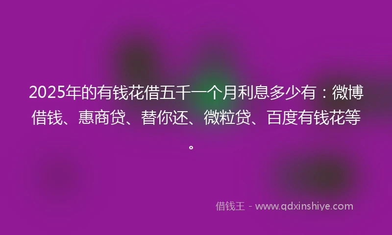 2025年的有钱花借五千一个月利息多少有：微博借钱、惠商贷、替你还、微粒贷、百度有钱花等。