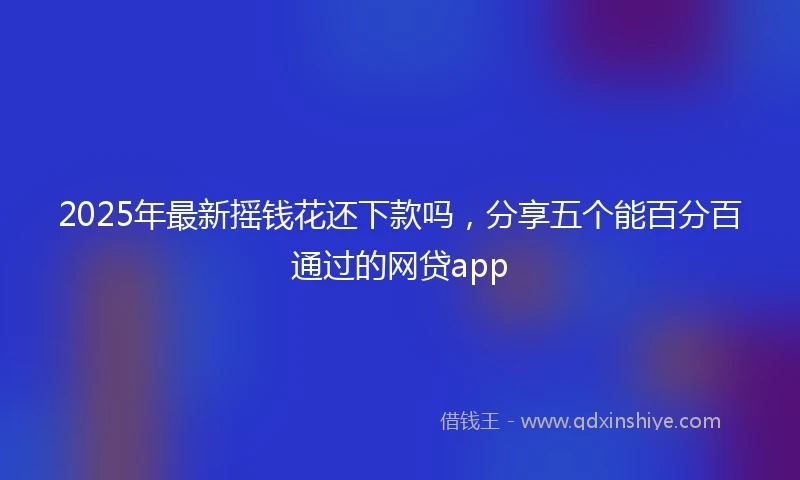 2025年最新摇钱花还下款吗，分享五个能百分百通过的网贷app