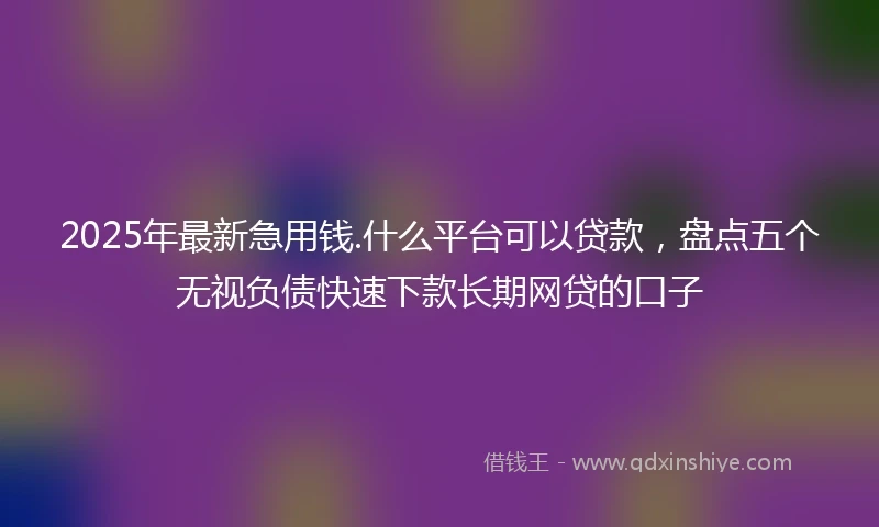 2025年最新急用钱.什么平台可以贷款，盘点五个无视负债快速下款长期网贷的口子