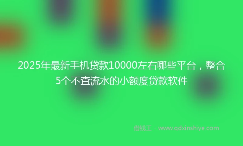 2025年最新手机贷款10000左右哪些平台，整合5个不查流水的小额度贷款软件
