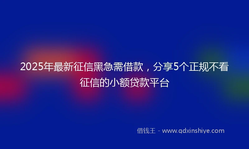 2025年最新征信黑急需借款，分享5个正规不看征信的小额贷款平台
