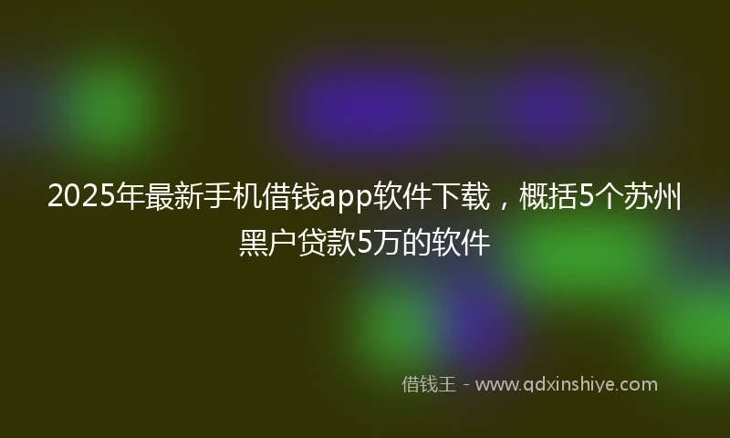 2025年最新手机借钱app软件下载，概括5个苏州黑户贷款5万的软件