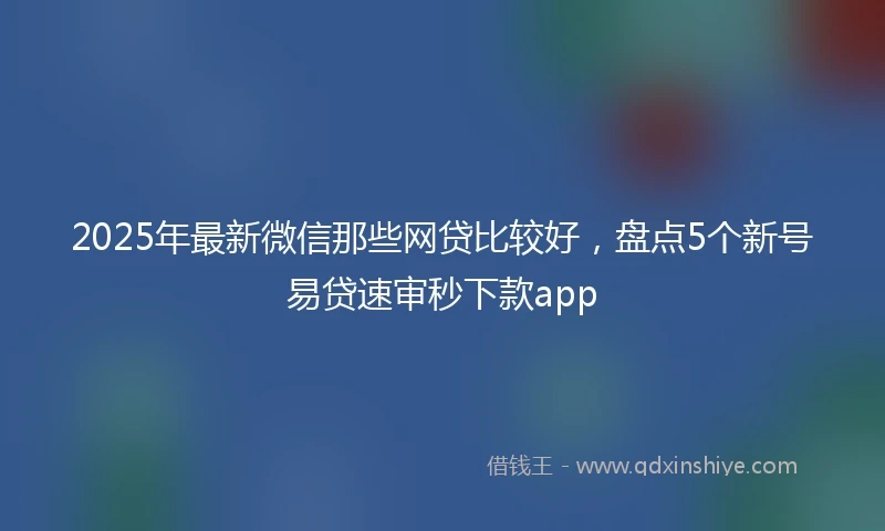 2025年最新微信那些网贷比较好，盘点5个新号易贷速审秒下款app