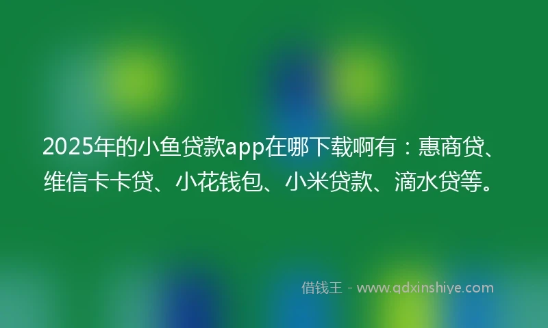2025年的小鱼贷款app在哪下载啊有：惠商贷、维信卡卡贷、小花钱包、小米贷款、滴水贷等。