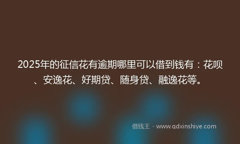 2025年的征信花有逾期哪里可以借到钱有：花呗、安逸花、好期贷、随身贷、融逸花等。