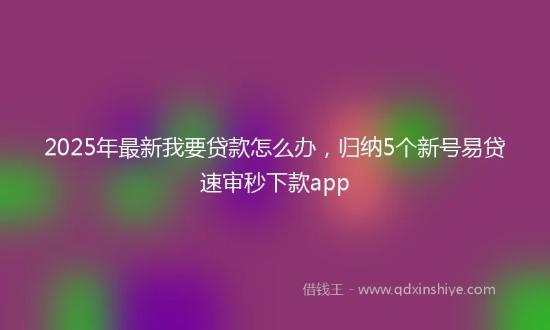 2025年最新我要贷款怎么办，归纳5个新号易贷速审秒下款app
