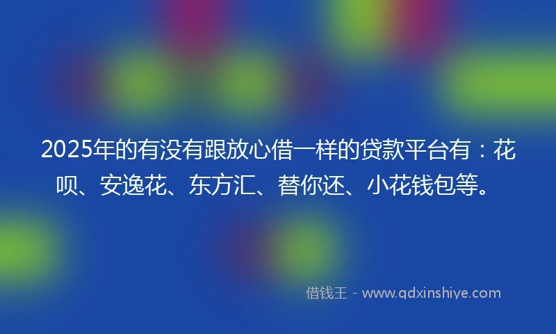 2025年的有没有跟放心借一样的贷款平台有：花呗、安逸花、东方汇、替你还、小花钱包等。