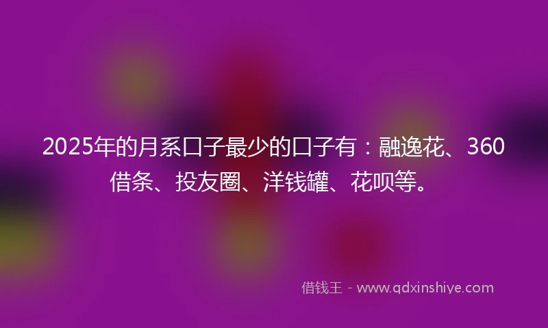 2025年的月系口子最少的口子有：融逸花、360借条、投友圈、洋钱罐、花呗等。