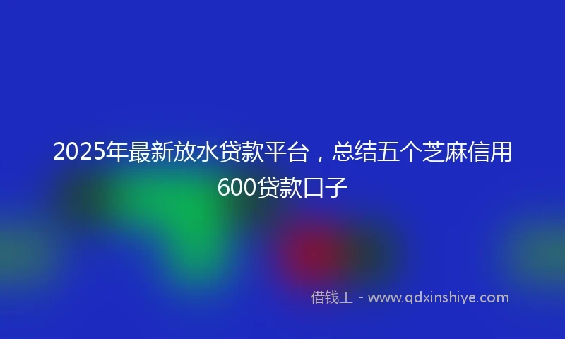 2025年最新放水贷款平台，总结五个芝麻信用600贷款口子