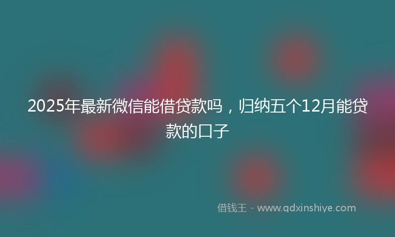 2025年最新微信能借贷款吗，归纳五个12月能贷款的口子