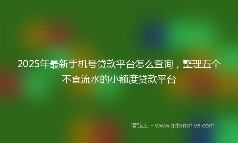 2025年最新手机号贷款平台怎么查询，整理五个不查流水的小额度贷款平台