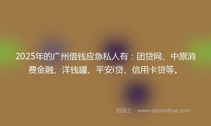 2025年的广州借钱应急私人有：团贷网、中原消费金融、洋钱罐、平安i贷、信用卡贷等。