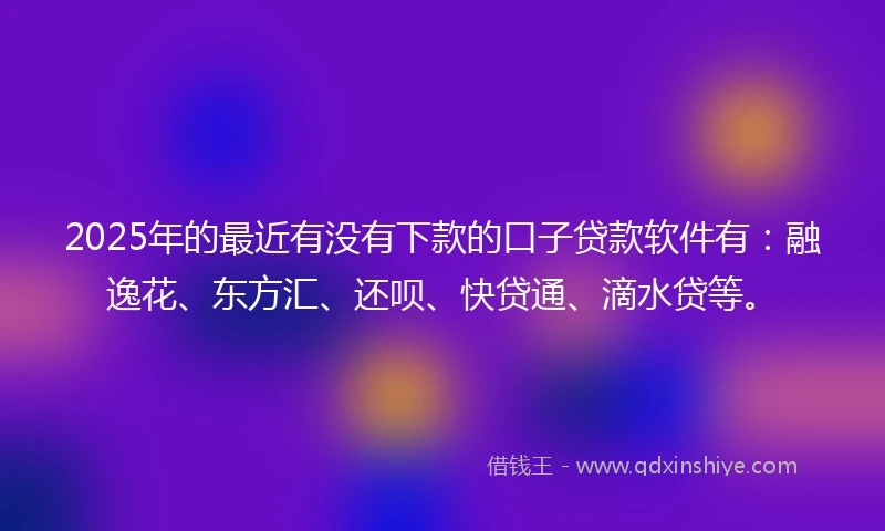 2025年的最近有没有下款的口子贷款软件有：融逸花、东方汇、还呗、快贷通、滴水贷等。