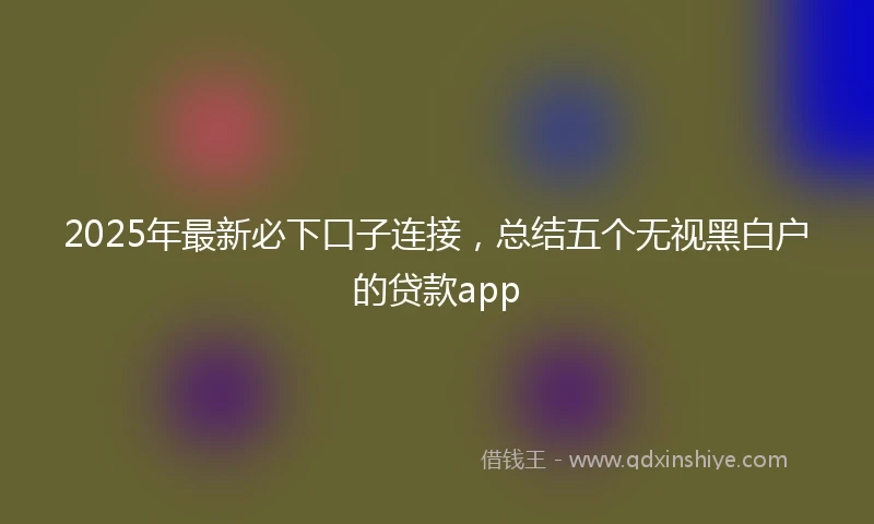 2025年最新必下口子连接，总结五个无视黑白户的贷款app