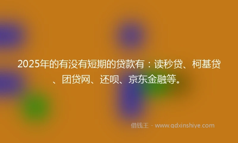 2025年的有没有短期的贷款有：读秒贷、柯基贷、团贷网、还呗、京东金融等。