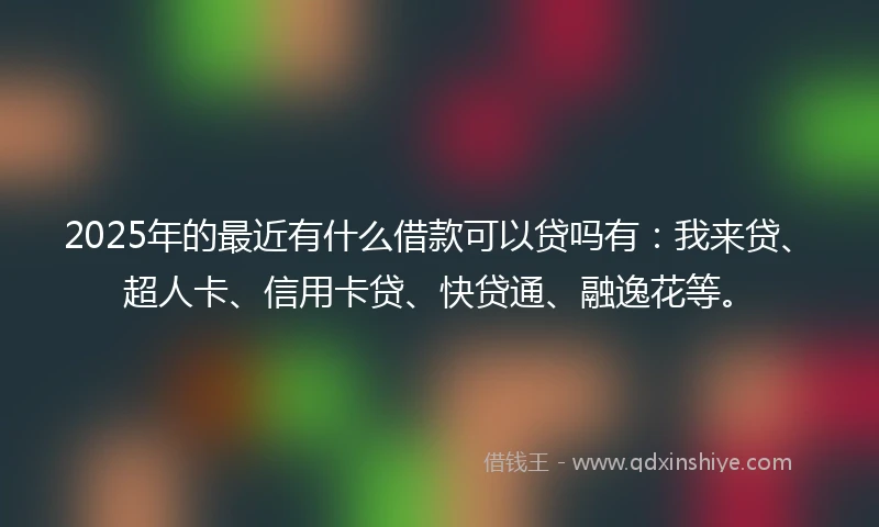 2025年的最近有什么借款可以贷吗有：我来贷、超人卡、信用卡贷、快贷通、融逸花等。