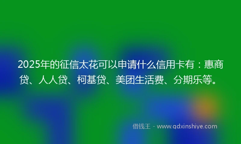 2025年的征信太花可以申请什么信用卡有：惠商贷、人人贷、柯基贷、美团生活费、分期乐等。