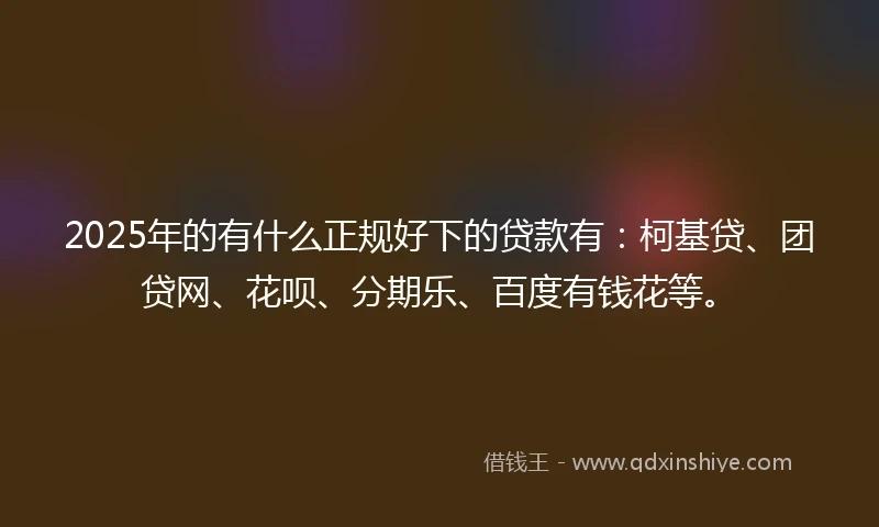 2025年的有什么正规好下的贷款有：柯基贷、团贷网、花呗、分期乐、百度有钱花等。