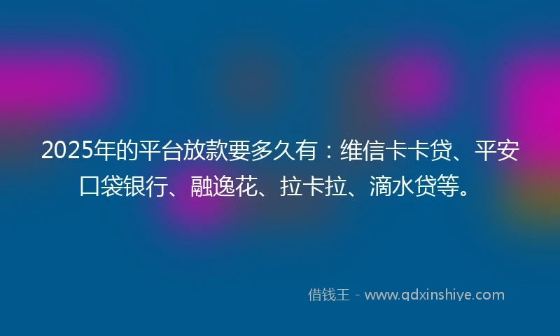 2025年的平台放款要多久有：维信卡卡贷、平安口袋银行、融逸花、拉卡拉、滴水贷等。