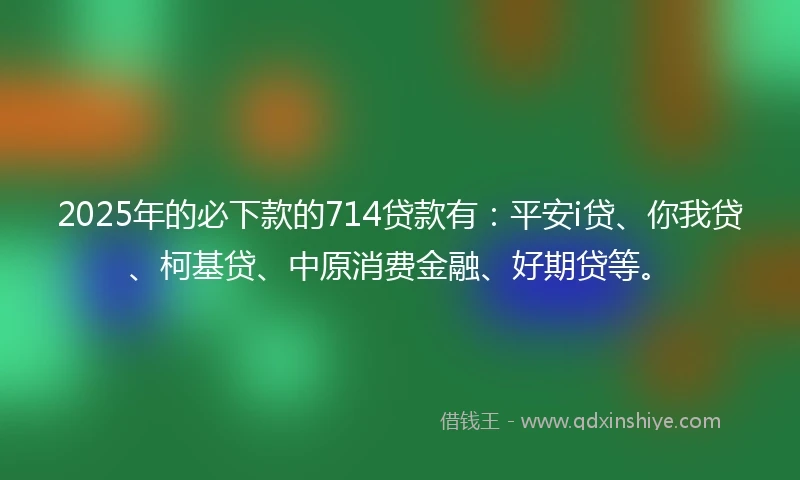 2025年的必下款的714贷款有：平安i贷、你我贷、柯基贷、中原消费金融、好期贷等。