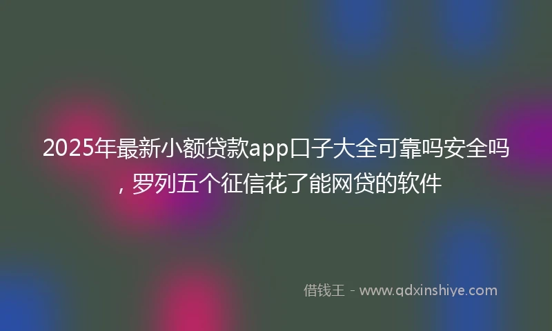 2025年最新小额贷款app口子大全可靠吗安全吗，罗列五个征信花了能网贷的软件