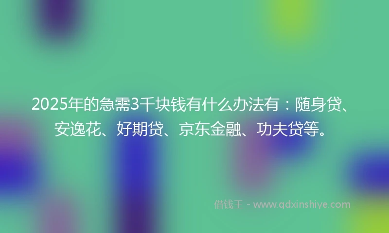 2025年的急需3千块钱有什么办法有：随身贷、安逸花、好期贷、京东金融、功夫贷等。