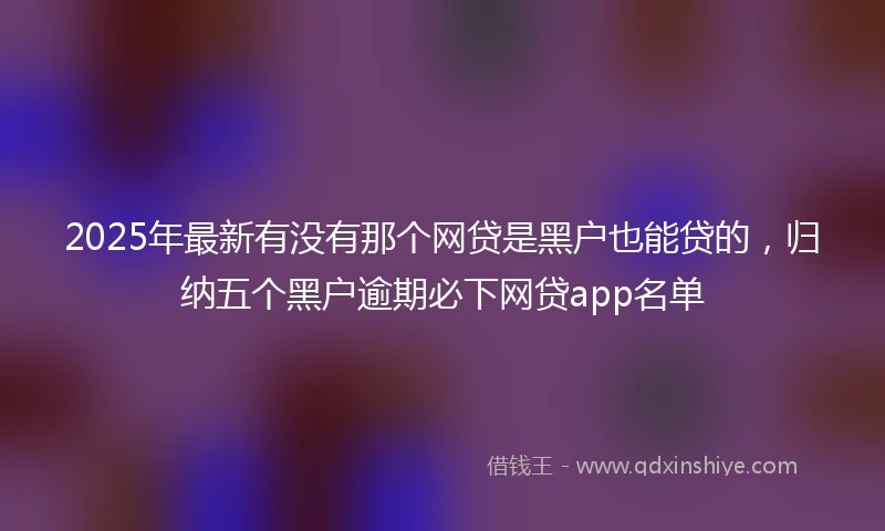 2025年最新有没有那个网贷是黑户也能贷的，归纳五个黑户逾期必下网贷app名单