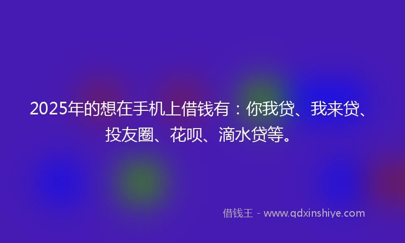 2025年的想在手机上借钱有：你我贷、我来贷、投友圈、花呗、滴水贷等。