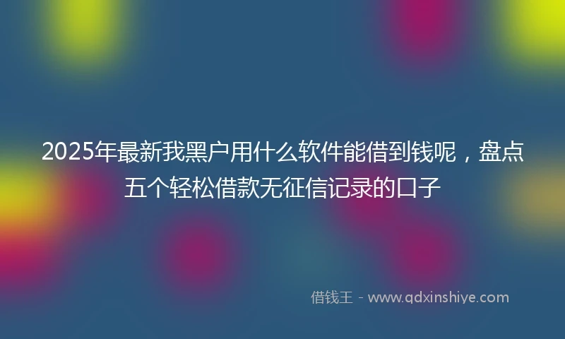2025年最新我黑户用什么软件能借到钱呢，盘点五个轻松借款无征信记录的口子