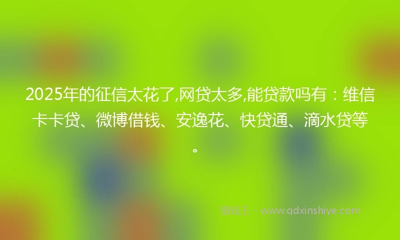 2025年的征信太花了,网贷太多,能贷款吗有：维信卡卡贷、微博借钱、安逸花、快贷通、滴水贷等。