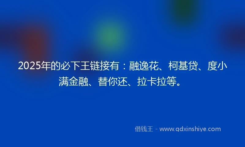 2025年的必下王链接有：融逸花、柯基贷、度小满金融、替你还、拉卡拉等。
