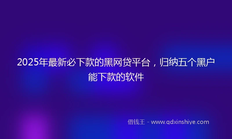 2025年最新必下款的黑网贷平台，归纳五个黑户能下款的软件