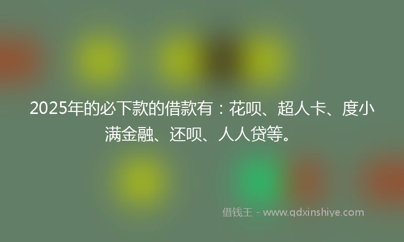 2025年的必下款的借款有：花呗、超人卡、度小满金融、还呗、人人贷等。