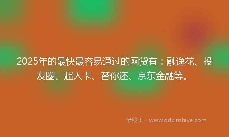 2025年的最快最容易通过的网贷有：融逸花、投友圈、超人卡、替你还、京东金融等。