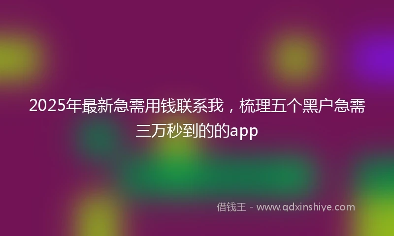 2025年最新急需用钱联系我，梳理五个黑户急需三万秒到的的app