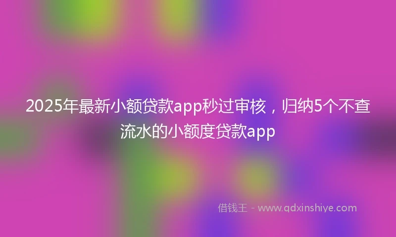 2025年最新小额贷款app秒过审核，归纳5个不查流水的小额度贷款app