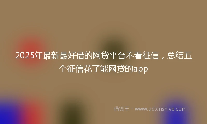 2025年最新最好借的网贷平台不看征信，总结五个征信花了能网贷的app