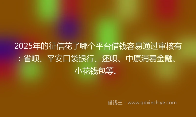 2025年的征信花了哪个平台借钱容易通过审核有：省呗、平安口袋银行、还呗、中原消费金融、小花钱包等。