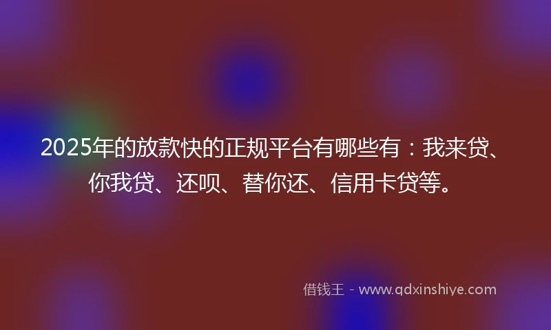 2025年的放款快的正规平台有哪些有：我来贷、你我贷、还呗、替你还、信用卡贷等。