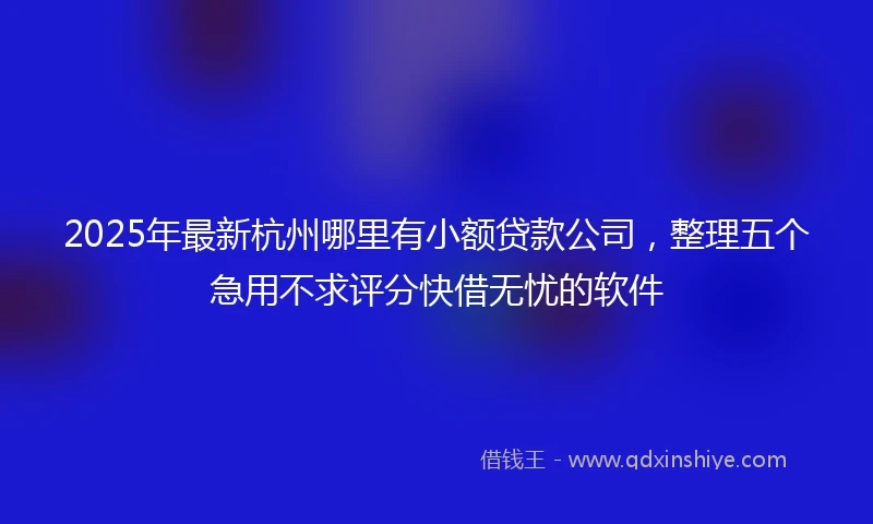 2025年最新杭州哪里有小额贷款公司，整理五个急用不求评分快借无忧的软件