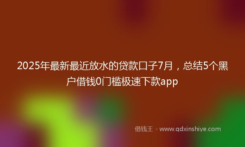 2025年最新最近放水的贷款口子7月，总结5个黑户借钱0门槛极速下款app