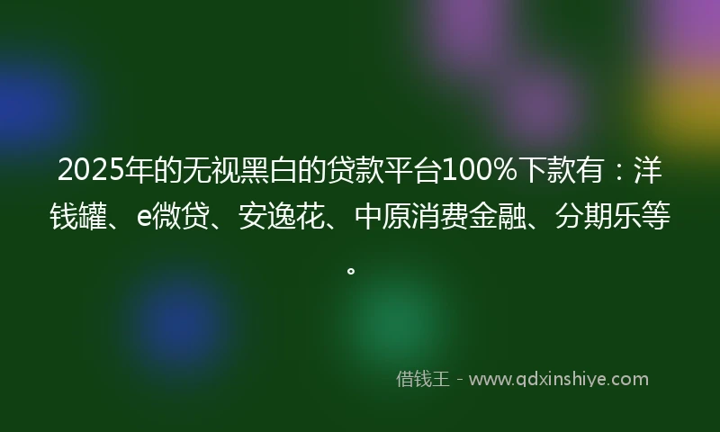 2025年的无视黑白的贷款平台100%下款有：洋钱罐、e微贷、安逸花、中原消费金融、分期乐等。