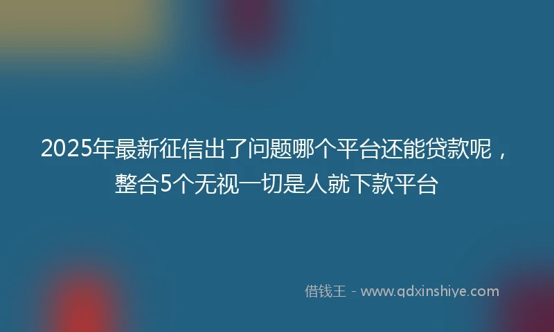 2025年最新征信出了问题哪个平台还能贷款呢，整合5个无视一切是人就下款平台
